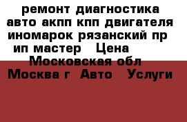 ремонт диагностика авто акпп кпп двигателя иномарок рязанский пр  ип мастер › Цена ­ 900 - Московская обл., Москва г. Авто » Услуги   . Московская обл.,Москва г.